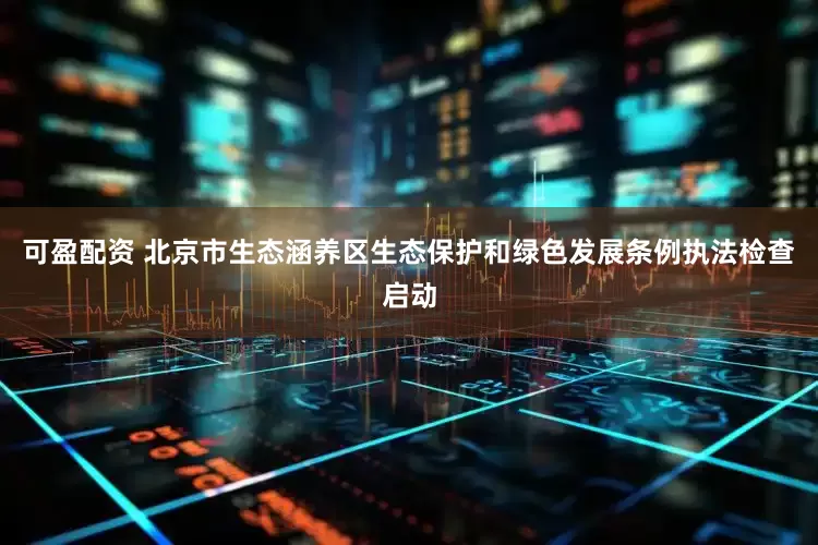 可盈配资 北京市生态涵养区生态保护和绿色发展条例执法检查启动