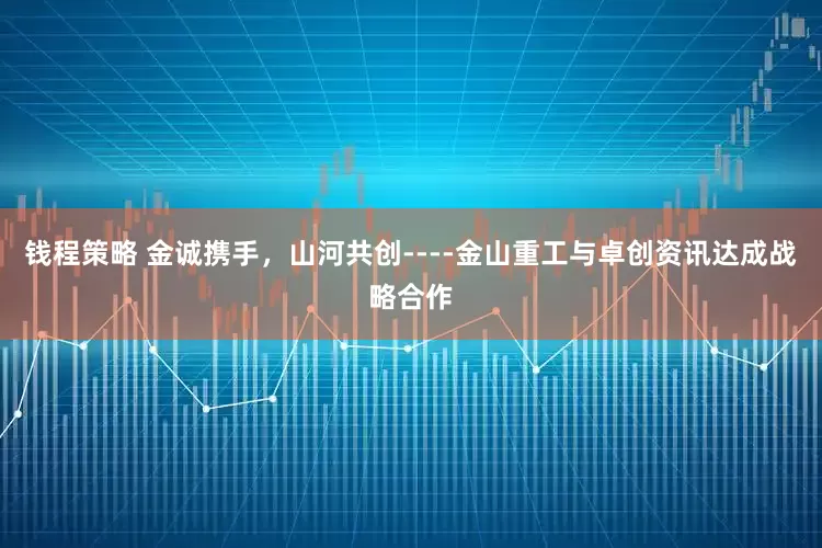 钱程策略 金诚携手，山河共创----金山重工与卓创资讯达成战略合作