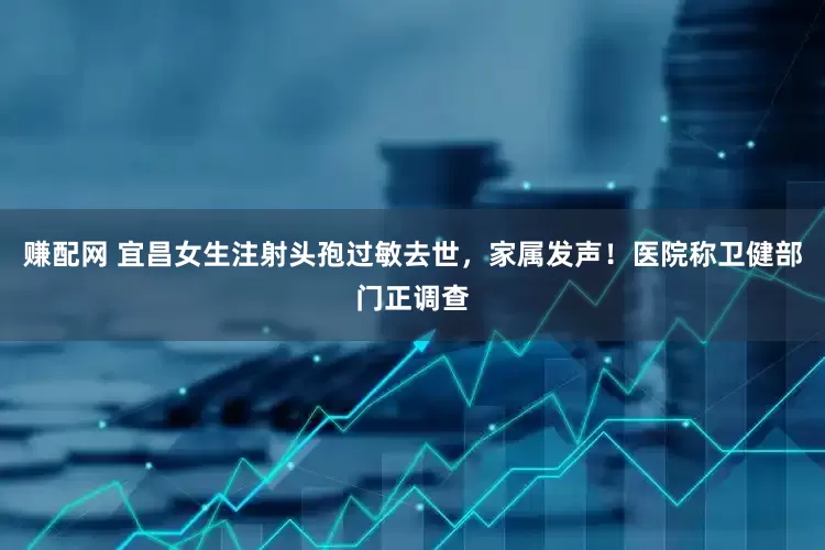赚配网 宜昌女生注射头孢过敏去世，家属发声！医院称卫健部门正调查