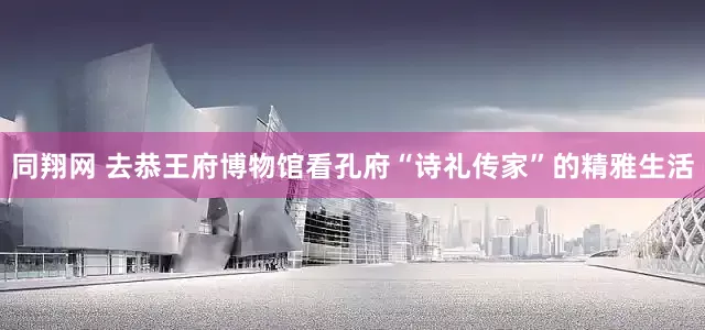 同翔网 去恭王府博物馆看孔府“诗礼传家”的精雅生活