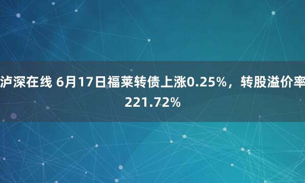 泸深在线 6月17日福莱转债上涨0.25%，转股溢价率221.72%